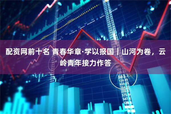 配资网前十名 青春华章·学以报国｜山河为卷，云岭青年接力作答